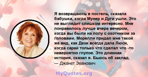 Я возвращаюсь в постель, сказала бабушка, когда Мунер и Дуги ушли. Это не выглядит слишком интересно. Мне понравилось лучше вчера вечером, когда вы были на полу с охотником за головами. Морелли придал мне такой же вид,