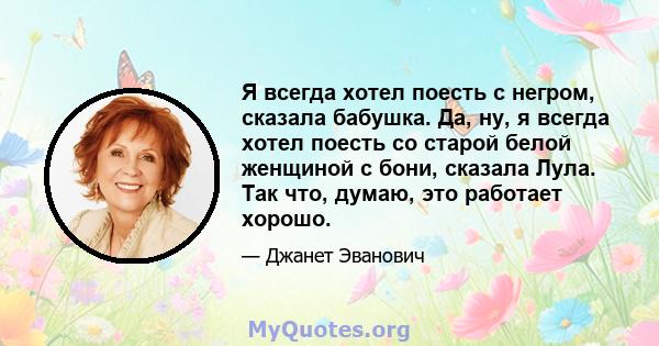 Я всегда хотел поесть с негром, сказала бабушка. Да, ну, я всегда хотел поесть со старой белой женщиной с бони, сказала Лула. Так что, думаю, это работает хорошо.