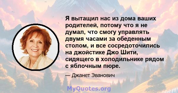 Я вытащил нас из дома ваших родителей, потому что я не думал, что смогу управлять двумя часами за обеденным столом, и все сосредоточились на джойстике Джо Шити, сидящего в холодильнике рядом с яблочным пюре.