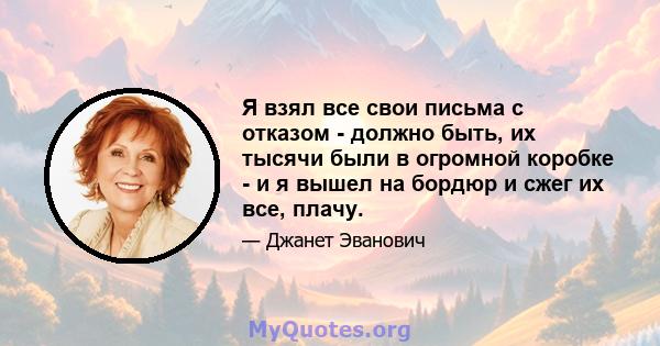 Я взял все свои письма с отказом - должно быть, их тысячи были в огромной коробке - и я вышел на бордюр и сжег их все, плачу.