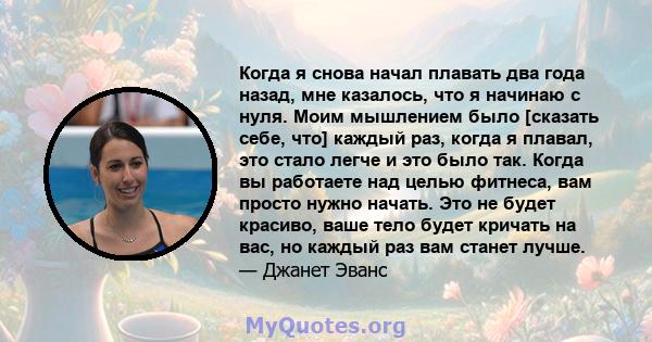 Когда я снова начал плавать два года назад, мне казалось, что я начинаю с нуля. Моим мышлением было [сказать себе, что] каждый раз, когда я плавал, это стало легче и это было так. Когда вы работаете над целью фитнеса,