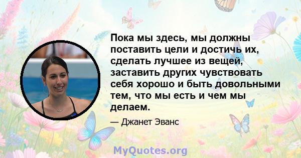 Пока мы здесь, мы должны поставить цели и достичь их, сделать лучшее из вещей, заставить других чувствовать себя хорошо и быть довольными тем, что мы есть и чем мы делаем.