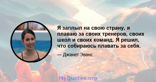 Я заплыл на свою страну, я плаваю за своих тренеров, своих школ и своих команд. Я решил, что собираюсь плавать за себя.