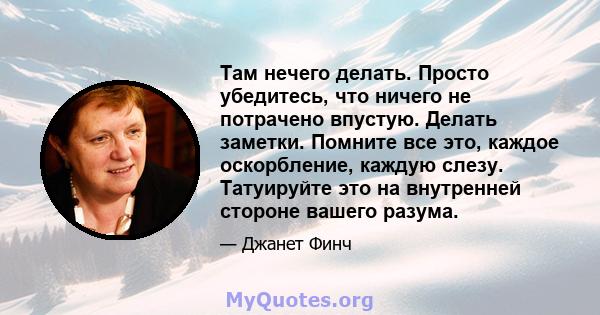 Там нечего делать. Просто убедитесь, что ничего не потрачено впустую. Делать заметки. Помните все это, каждое оскорбление, каждую слезу. Татуируйте это на внутренней стороне вашего разума.