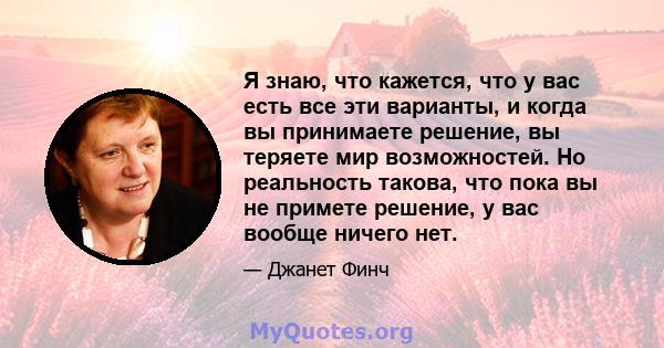 Я знаю, что кажется, что у вас есть все эти варианты, и когда вы принимаете решение, вы теряете мир возможностей. Но реальность такова, что пока вы не примете решение, у вас вообще ничего нет.