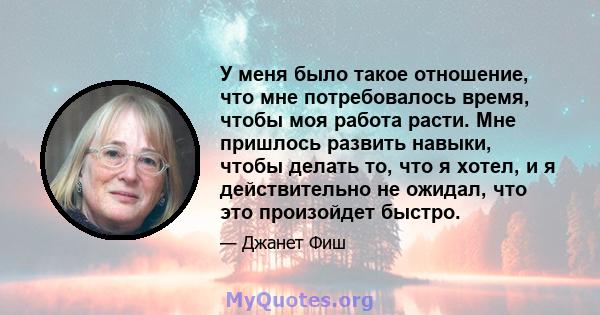 У меня было такое отношение, что мне потребовалось время, чтобы моя работа расти. Мне пришлось развить навыки, чтобы делать то, что я хотел, и я действительно не ожидал, что это произойдет быстро.