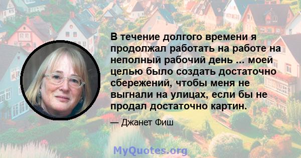 В течение долгого времени я продолжал работать на работе на неполный рабочий день ... моей целью было создать достаточно сбережений, чтобы меня не выгнали на улицах, если бы не продал достаточно картин.