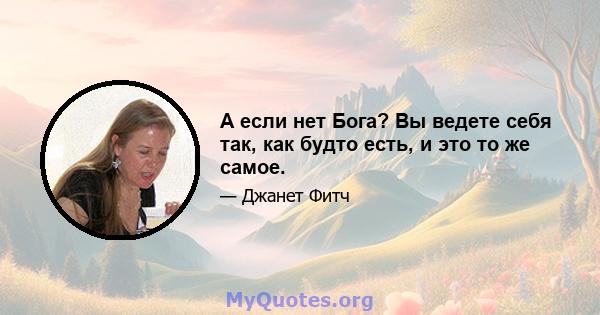 А если нет Бога? Вы ведете себя так, как будто есть, и это то же самое.