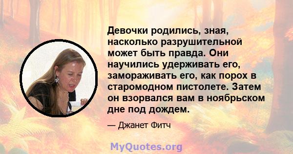 Девочки родились, зная, насколько разрушительной может быть правда. Они научились удерживать его, замораживать его, как порох в старомодном пистолете. Затем он взорвался вам в ноябрьском дне под дождем.