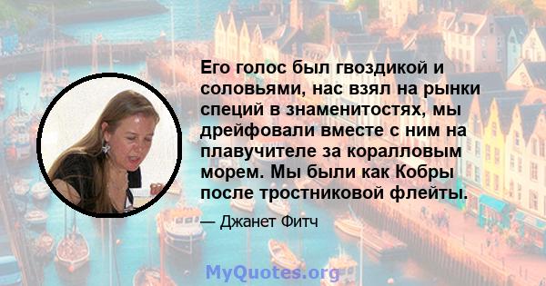 Его голос был гвоздикой и соловьями, нас взял на рынки специй в знаменитостях, мы дрейфовали вместе с ним на плавучителе за коралловым морем. Мы были как Кобры после тростниковой флейты.