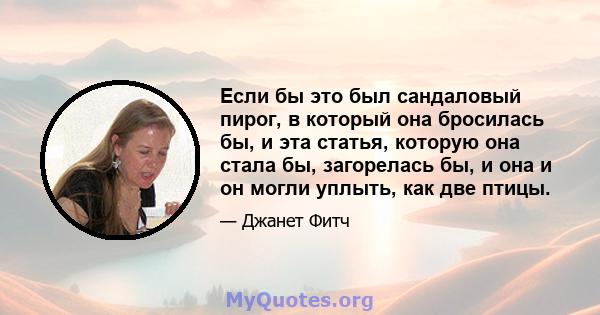 Если бы это был сандаловый пирог, в который она бросилась бы, и эта статья, которую она стала бы, загорелась бы, и она и он могли уплыть, как две птицы.