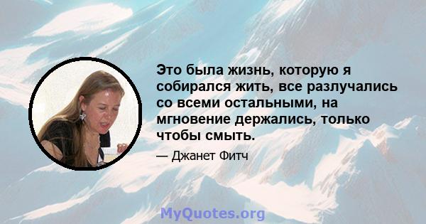 Это была жизнь, которую я собирался жить, все разлучались со всеми остальными, на мгновение держались, только чтобы смыть.