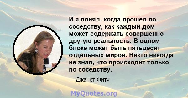 И я понял, когда прошел по соседству, как каждый дом может содержать совершенно другую реальность. В одном блоке может быть пятьдесят отдельных миров. Никто никогда не знал, что происходит только по соседству.