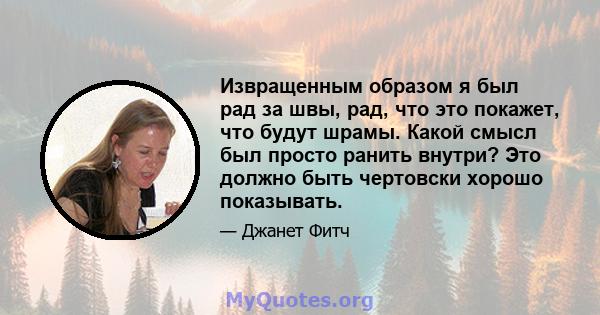 Извращенным образом я был рад за швы, рад, что это покажет, что будут шрамы. Какой смысл был просто ранить внутри? Это должно быть чертовски хорошо показывать.