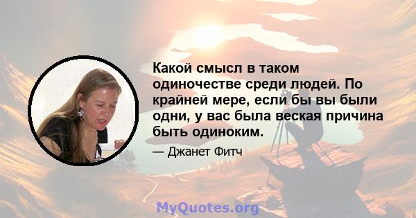 Какой смысл в таком одиночестве среди людей. По крайней мере, если бы вы были одни, у вас была веская причина быть одиноким.