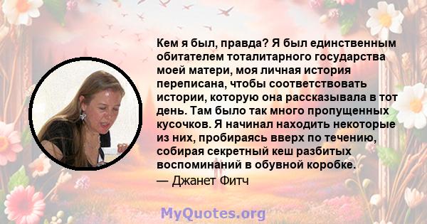 Кем я был, правда? Я был единственным обитателем тоталитарного государства моей матери, моя личная история переписана, чтобы соответствовать истории, которую она рассказывала в тот день. Там было так много пропущенных