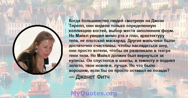 Когда большинство людей смотрели на Джози Тирелл, они видели только определенную коллекцию костей, выбор места заполнения форм. Но Майкл увидел мимо рта и глаз, архитектуру тела, ее плотский маскарад. Другие мальчики