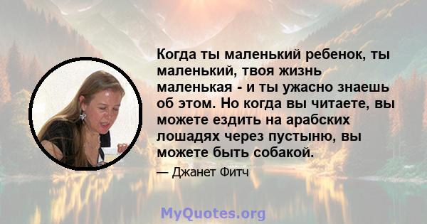 Когда ты маленький ребенок, ты маленький, твоя жизнь маленькая - и ты ужасно знаешь об этом. Но когда вы читаете, вы можете ездить на арабских лошадях через пустыню, вы можете быть собакой.