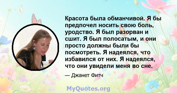 Красота была обманчивой. Я бы предпочел носить свою боль, уродство. Я был разорван и сшит. Я был полосатым, и они просто должны были бы посмотреть. Я надеялся, что избавился от них. Я надеялся, что они увидели меня во