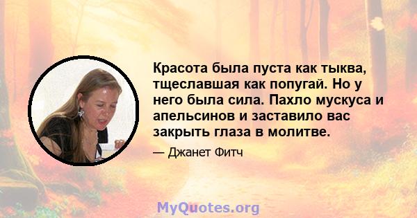 Красота была пуста как тыква, тщеславшая как попугай. Но у него была сила. Пахло мускуса и апельсинов и заставило вас закрыть глаза в молитве.