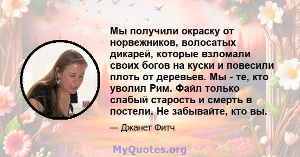 Мы получили окраску от норвежников, волосатых дикарей, которые взломали своих богов на куски и повесили плоть от деревьев. Мы - те, кто уволил Рим. Файл только слабый старость и смерть в постели. Не забывайте, кто вы.