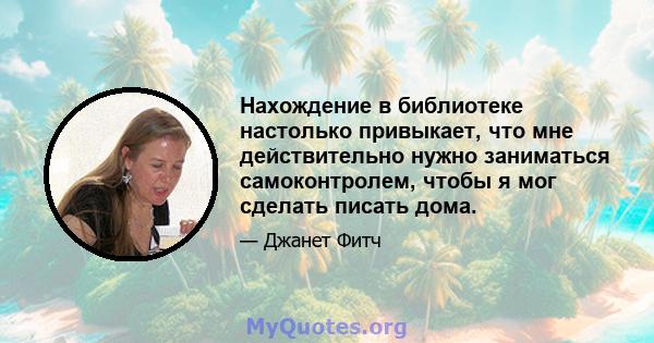 Нахождение в библиотеке настолько привыкает, что мне действительно нужно заниматься самоконтролем, чтобы я мог сделать писать дома.