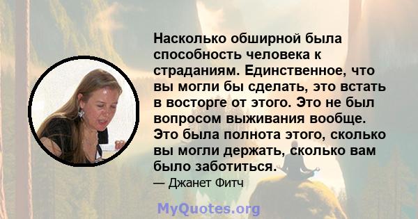 Насколько обширной была способность человека к страданиям. Единственное, что вы могли бы сделать, это встать в восторге от этого. Это не был вопросом выживания вообще. Это была полнота этого, сколько вы могли держать,