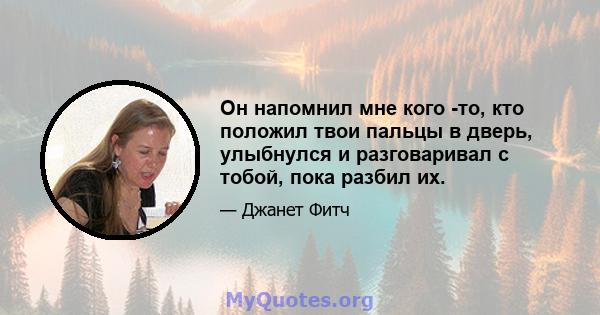 Он напомнил мне кого -то, кто положил твои пальцы в дверь, улыбнулся и разговаривал с тобой, пока разбил их.