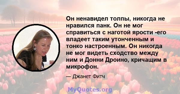 Он ненавидел толпы, никогда не нравился панк. Он не мог справиться с наготой ярости -его владеет таким утонченным и тонко настроенным. Он никогда не мог видеть сходство между ним и Донни Дроино, кричащим в микрофон.