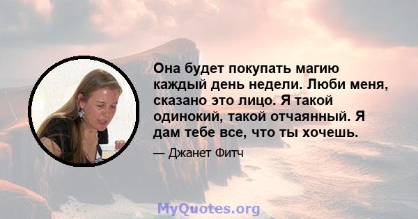 Она будет покупать магию каждый день недели. Люби меня, сказано это лицо. Я такой одинокий, такой отчаянный. Я дам тебе все, что ты хочешь.