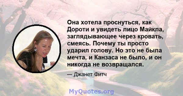 Она хотела проснуться, как Дороти и увидеть лицо Майкла, заглядывающее через кровать, смеясь. Почему ты просто ударил голову. Но это не была мечта, и Канзаса не было, и он никогда не возвращался.