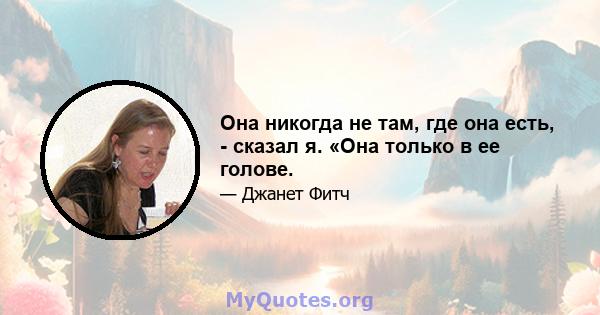 Она никогда не там, где она есть, - сказал я. «Она только в ее голове.