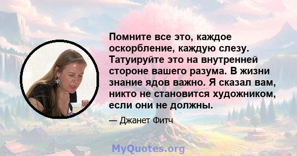 Помните все это, каждое оскорбление, каждую слезу. Татуируйте это на внутренней стороне вашего разума. В жизни знание ядов важно. Я сказал вам, никто не становится художником, если они не должны.