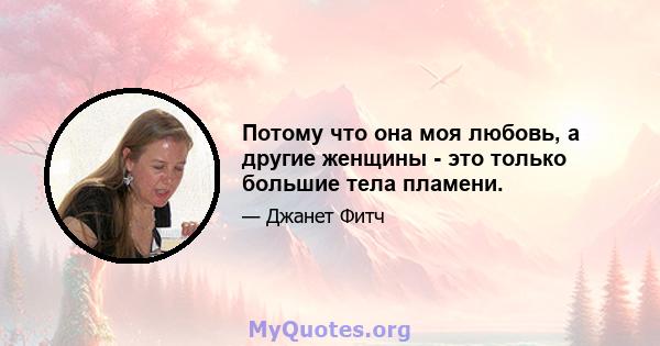 Потому что она моя любовь, а другие женщины - это только большие тела пламени.