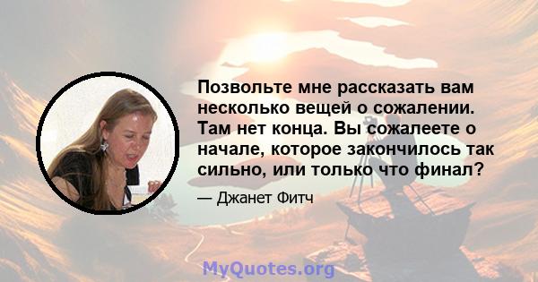 Позвольте мне рассказать вам несколько вещей о сожалении. Там нет конца. Вы сожалеете о начале, которое закончилось так сильно, или только что финал?