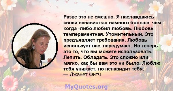 Разве это не смешно. Я наслаждаюсь своей ненавистью намного больше, чем когда -либо любил любовь. Любовь темпераментная. Утомительный. Это предъявляет требования. Любовь использует вас, передумает. Но теперь это то, что 