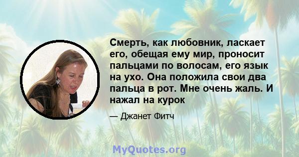 Смерть, как любовник, ласкает его, обещая ему мир, проносит пальцами по волосам, его язык на ухо. Она положила свои два пальца в рот. Мне очень жаль. И нажал на курок