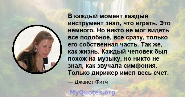 В каждый момент каждый инструмент знал, что играть. Это немного. Но никто не мог видеть все подобное, все сразу, только его собственная часть. Так же, как жизнь. Каждый человек был похож на музыку, но никто не знал, как 