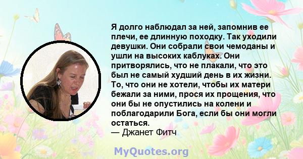 Я долго наблюдал за ней, запомнив ее плечи, ее длинную походку. Так уходили девушки. Они собрали свои чемоданы и ушли на высоких каблуках. Они притворялись, что не плакали, что это был не самый худший день в их жизни.