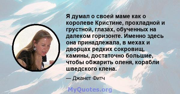 Я думал о своей маме как о королеве Кристине, прохладной и грустной, глазах, обученных на далеком горизонте. Именно здесь она принадлежала, в мехах и дворцах редких сокровищ, камины, достаточно большие, чтобы обжарить