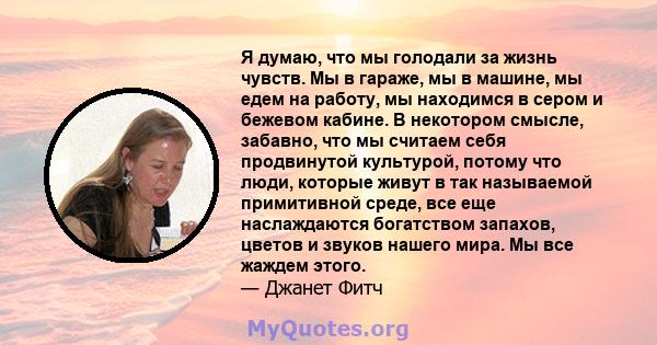 Я думаю, что мы голодали за жизнь чувств. Мы в гараже, мы в машине, мы едем на работу, мы находимся в сером и бежевом кабине. В некотором смысле, забавно, что мы считаем себя продвинутой культурой, потому что люди,