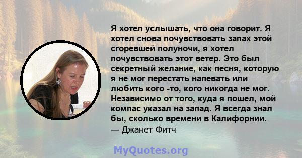 Я хотел услышать, что она говорит. Я хотел снова почувствовать запах этой сгоревшей полуночи, я хотел почувствовать этот ветер. Это был секретный желание, как песня, которую я не мог перестать напевать или любить кого