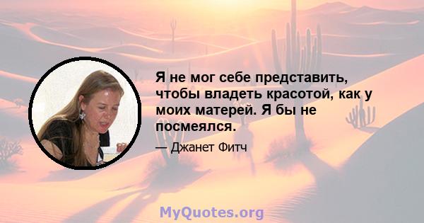 Я не мог себе представить, чтобы владеть красотой, как у моих матерей. Я бы не посмеялся.