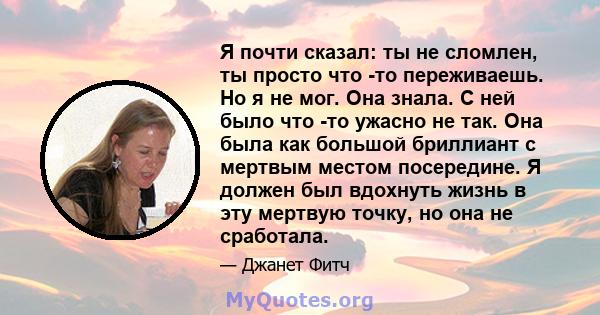 Я почти сказал: ты не сломлен, ты просто что -то переживаешь. Но я не мог. Она знала. С ней было что -то ужасно не так. Она была как большой бриллиант с мертвым местом посередине. Я должен был вдохнуть жизнь в эту