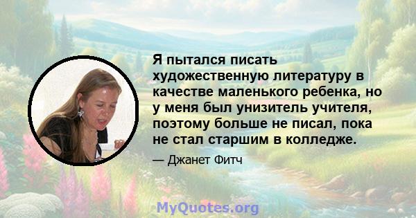 Я пытался писать художественную литературу в качестве маленького ребенка, но у меня был унизитель учителя, поэтому больше не писал, пока не стал старшим в колледже.