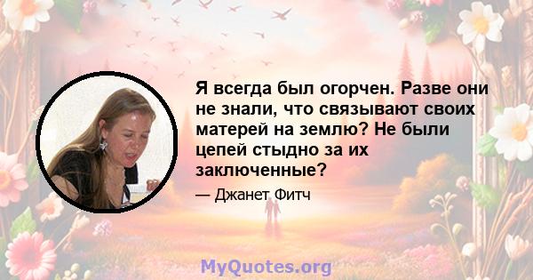 Я всегда был огорчен. Разве они не знали, что связывают своих матерей на землю? Не были цепей стыдно за их заключенные?