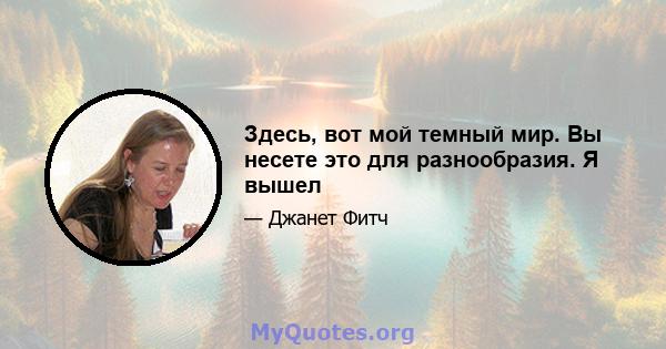 Здесь, вот мой темный мир. Вы несете это для разнообразия. Я вышел