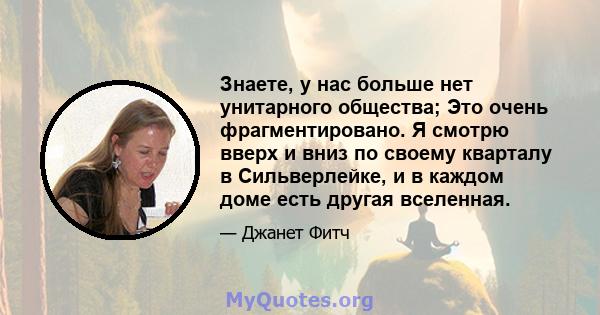 Знаете, у нас больше нет унитарного общества; Это очень фрагментировано. Я смотрю вверх и вниз по своему кварталу в Сильверлейке, и в каждом доме есть другая вселенная.