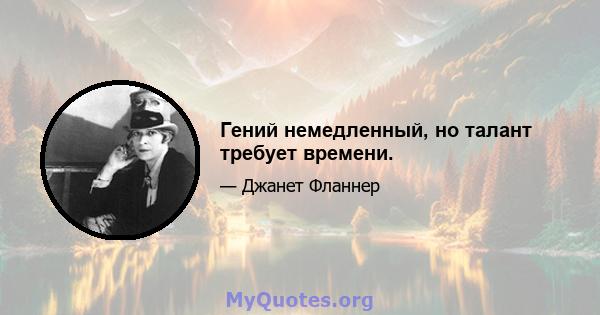 Гений немедленный, но талант требует времени.