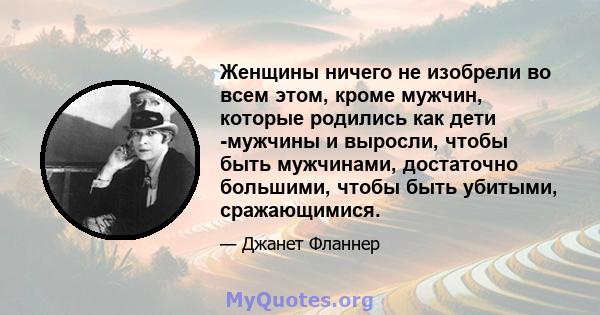 Женщины ничего не изобрели во всем этом, кроме мужчин, которые родились как дети -мужчины и выросли, чтобы быть мужчинами, достаточно большими, чтобы быть убитыми, сражающимися.